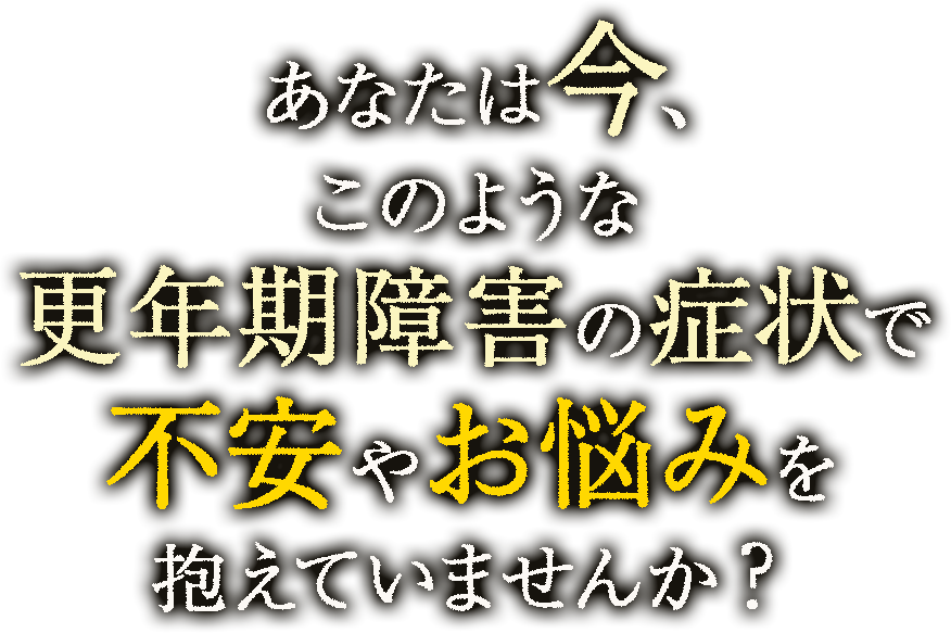 あなたは今、このような更年期障害の症状で不安やお悩みを抱えていませんか？